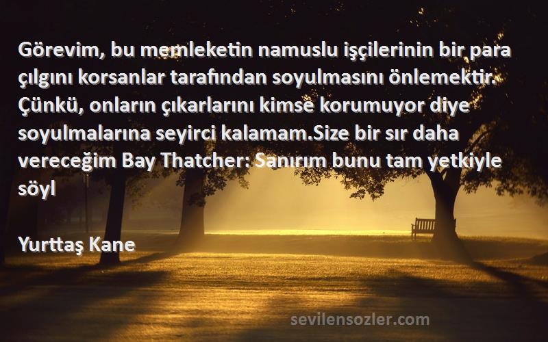 Yurttaş Kane Sözleri 
Görevim, bu memleketin namuslu işçilerinin bir para çılgını korsanlar tarafından soyulmasını önlemektir. Çünkü, onların çıkarlarını kimse korumuyor diye soyulmalarına seyirci kalamam.Size bir sır daha vereceğim Bay Thatcher: Sanırım bunu tam yetkiyle söyl