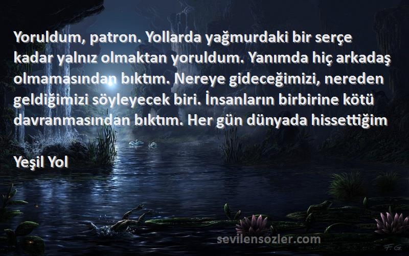 Yeşil Yol Sözleri 
Yoruldum, patron. Yollarda yağmurdaki bir serçe kadar yalnız olmaktan yoruldum. Yanımda hiç arkadaş olmamasından bıktım. Nereye gideceğimizi, nereden geldiğimizi söyleyecek biri. İnsanların birbirine kötü davranmasından bıktım. Her gün dünyada hissettiğim