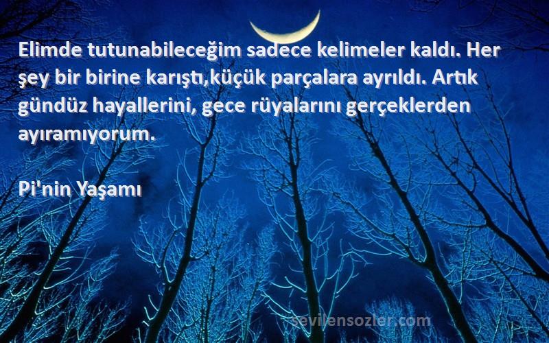 Pi'nin Yaşamı Sözleri 
Elimde tutunabileceğim sadece kelimeler kaldı. Her şey bir birine karıştı,küçük parçalara ayrıldı. Artık gündüz hayallerini, gece rüyalarını gerçeklerden ayıramıyorum.