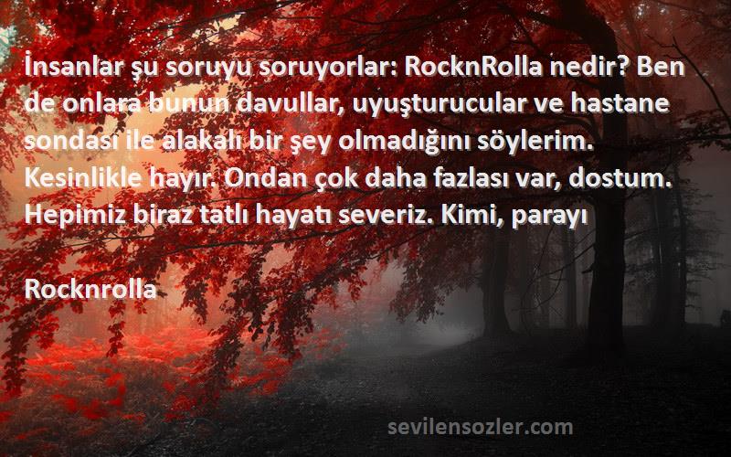 Rocknrolla Sözleri 
İnsanlar şu soruyu soruyorlar: RocknRolla nedir? Ben de onlara bunun davullar, uyuşturucular ve hastane sondası ile alakalı bir şey olmadığını söylerim. Kesinlikle hayır. Ondan çok daha fazlası var, dostum. Hepimiz biraz tatlı hayatı severiz. Kimi, parayı