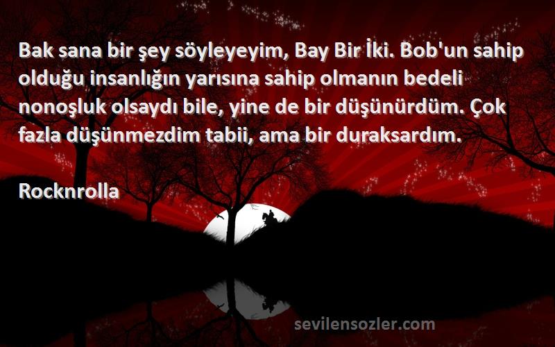 Rocknrolla Sözleri 
Bak sana bir şey söyleyeyim, Bay Bir İki. Bob'un sahip olduğu insanlığın yarısına sahip olmanın bedeli nonoşluk olsaydı bile, yine de bir düşünürdüm. Çok fazla düşünmezdim tabii, ama bir duraksardım.