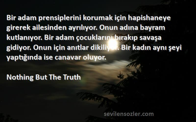 Nothing But The Truth Sözleri 
Bir adam prensiplerini korumak için hapishaneye girerek ailesinden ayrılıyor. Onun adına bayram kutlanıyor. Bir adam çocuklarını bırakıp savaşa gidiyor. Onun için anıtlar dikiliyor. Bir kadın aynı şeyi yaptığında ise canavar oluyor.