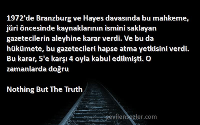 Nothing But The Truth Sözleri 
1972'de Branzburg ve Hayes davasında bu mahkeme, jüri öncesinde kaynaklarının ismini saklayan gazetecilerin aleyhine karar verdi. Ve bu da hükümete, bu gazetecileri hapse atma yetkisini verdi. Bu karar, 5'e karşı 4 oyla kabul edilmişti. O zamanlarda doğru