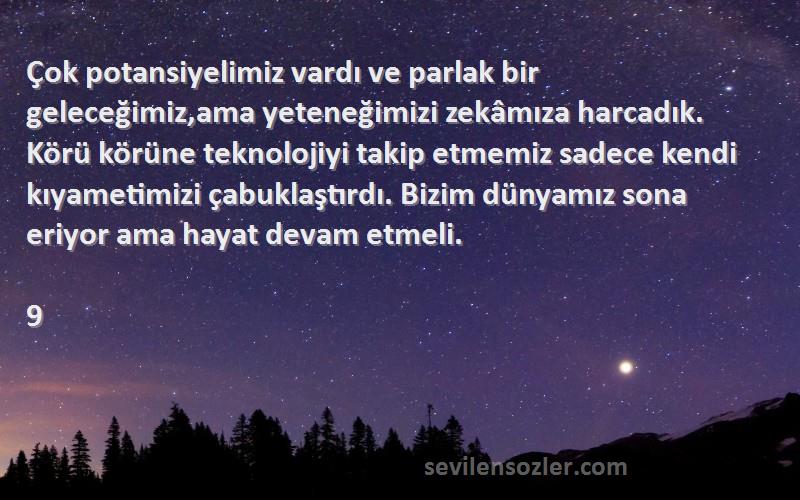 9 Sözleri 
Çok potansiyelimiz vardı ve parlak bir geleceğimiz,ama yeteneğimizi zekâmıza harcadık. Körü körüne teknolojiyi takip etmemiz sadece kendi kıyametimizi çabuklaştırdı. Bizim dünyamız sona eriyor ama hayat devam etmeli.