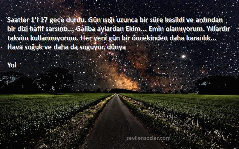 Yol Sözleri 
Saatler 1'i 17 geçe durdu. Gün ışığı uzunca bir süre kesildi ve ardından bir dizi hafif sarsıntı... Galiba aylardan Ekim... Emin olamıyorum. Yıllardır takvim kullanmıyorum. Her yeni gün bir öncekinden daha karanlık... Hava soğuk ve daha da soguyor, dünya 