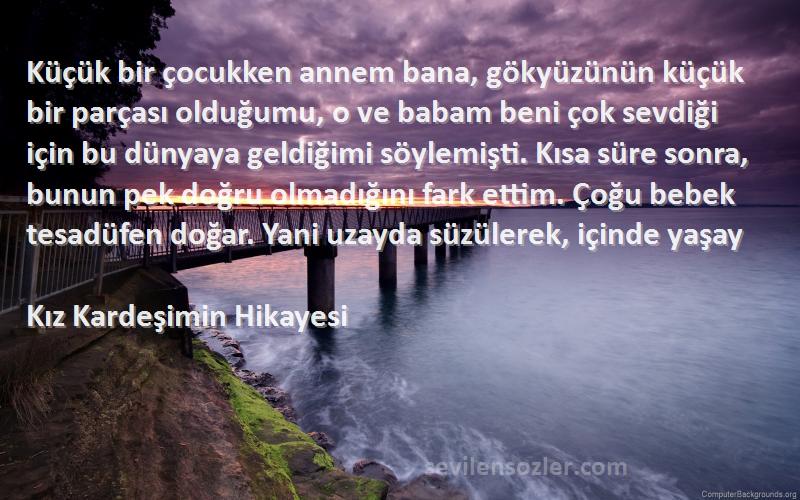 Kız Kardeşimin Hikayesi Sözleri 
Küçük bir çocukken annem bana, gökyüzünün küçük bir parçası olduğumu, o ve babam beni çok sevdiği için bu dünyaya geldiğimi söylemişti. Kısa süre sonra, bunun pek doğru olmadığını fark ettim. Çoğu bebek tesadüfen doğar. Yani uzayda süzülerek, içinde yaşay