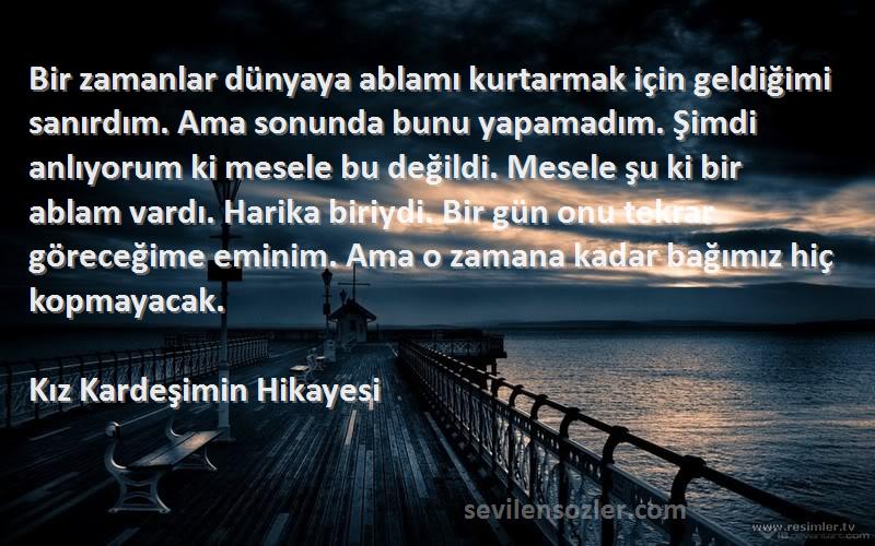 Kız Kardeşimin Hikayesi Sözleri 
Bir zamanlar dünyaya ablamı kurtarmak için geldiğimi sanırdım. Ama sonunda bunu yapamadım. Şimdi anlıyorum ki mesele bu değildi. Mesele şu ki bir ablam vardı. Harika biriydi. Bir gün onu tekrar göreceğime eminim. Ama o zamana kadar bağımız hiç kopmayacak.