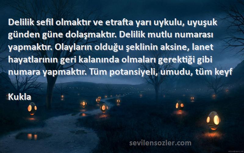 Kukla Sözleri 
Delilik sefil olmaktır ve etrafta yarı uykulu, uyuşuk günden güne dolaşmaktır. Delilik mutlu numarası yapmaktır. Olayların olduğu şeklinin aksine, lanet hayatlarının geri kalanında olmaları gerektiği gibi numara yapmaktır. Tüm potansiyeli, umudu, tüm keyf