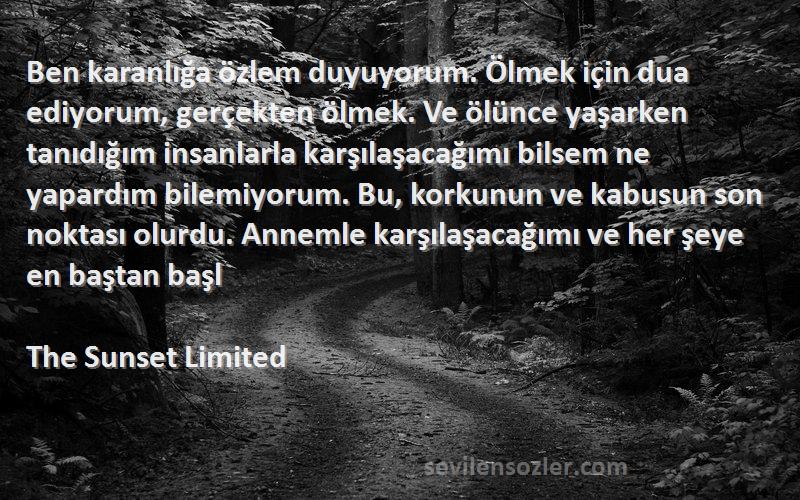 The Sunset Limited Sözleri 
Ben karanlığa özlem duyuyorum. Ölmek için dua ediyorum, gerçekten ölmek. Ve ölünce yaşarken tanıdığım insanlarla karşılaşacağımı bilsem ne yapardım bilemiyorum. Bu, korkunun ve kabusun son noktası olurdu. Annemle karşılaşacağımı ve her şeye en baştan başl