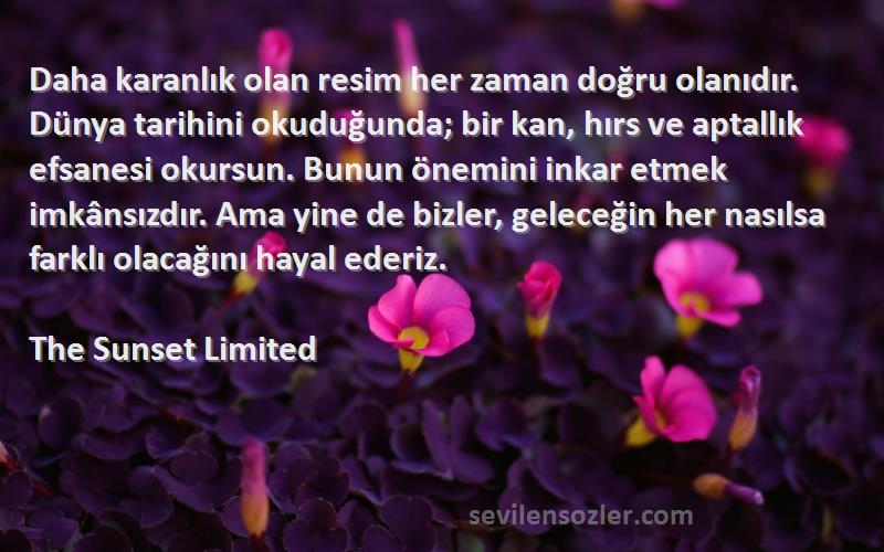 The Sunset Limited Sözleri 
Daha karanlık olan resim her zaman doğru olanıdır. Dünya tarihini okuduğunda; bir kan, hırs ve aptallık efsanesi okursun. Bunun önemini inkar etmek imkânsızdır. Ama yine de bizler, geleceğin her nasılsa farklı olacağını hayal ederiz.