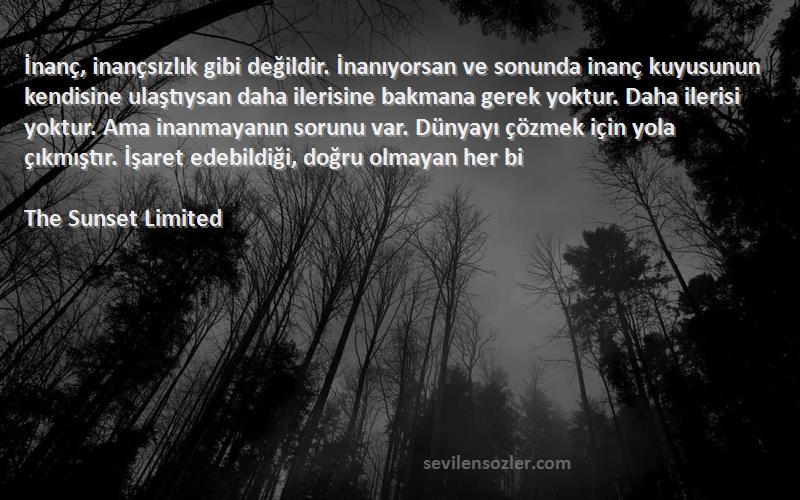 The Sunset Limited Sözleri 
İnanç, inançsızlık gibi değildir. İnanıyorsan ve sonunda inanç kuyusunun kendisine ulaştıysan daha ilerisine bakmana gerek yoktur. Daha ilerisi yoktur. Ama inanmayanın sorunu var. Dünyayı çözmek için yola çıkmıştır. İşaret edebildiği, doğru olmayan her bi