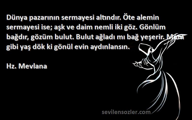 Hz. Mevlana Sözleri 
Dünya pazarının sermayesi altındır. Öte alemin sermayesi ise; aşk ve daim nemli iki göz. Gönlüm bağdır, gözüm bulut. Bulut ağladı mı bağ yeşerir. Mum gibi yaş dök ki gönül evin aydınlansın.