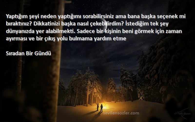 Sıradan Bir Gündü Sözleri 
Yaptığım şeyi neden yaptığımı sorabilirsiniz ama bana başka seçenek mi bıraktınız? Dikkatinizi başka nasıl çekebilirdim? İstediğim tek şey dünyanızda yer alabilmekti. Sadece bir kişinin beni görmek için zaman ayırması ve bir çıkış yolu bulmama yardım etme