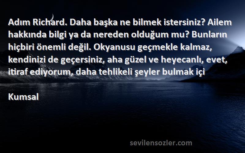 Kumsal Sözleri 
Adım Richard. Daha başka ne bilmek istersiniz? Ailem hakkında bilgi ya da nereden olduğum mu? Bunların hiçbiri önemli değil. Okyanusu geçmekle kalmaz, kendinizi de geçersiniz, aha güzel ve heyecanlı, evet, itiraf ediyorum, daha tehlikeli şeyler bulmak içi