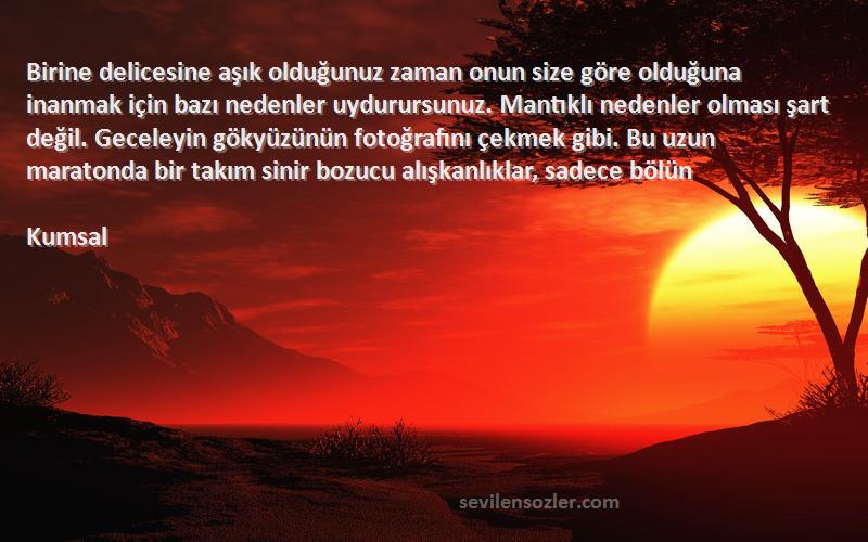 Kumsal Sözleri 
Birine delicesine aşık olduğunuz zaman onun size göre olduğuna inanmak için bazı nedenler uydurursunuz. Mantıklı nedenler olması şart değil. Geceleyin gökyüzünün fotoğrafını çekmek gibi. Bu uzun maratonda bir takım sinir bozucu alışkanlıklar, sadece bölün