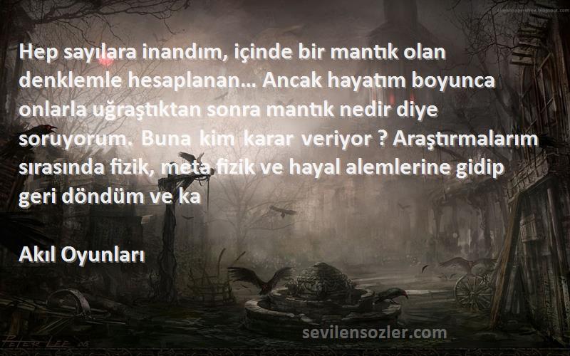 Akıl Oyunları Sözleri 
Hep sayılara inandım, içinde bir mantık olan denklemle hesaplanan… Ancak hayatım boyunca onlarla uğraştıktan sonra mantık nedir diye soruyorum. Buna kim karar veriyor ? Araştırmalarım sırasında fizik, meta fizik ve hayal alemlerine gidip geri döndüm ve ka