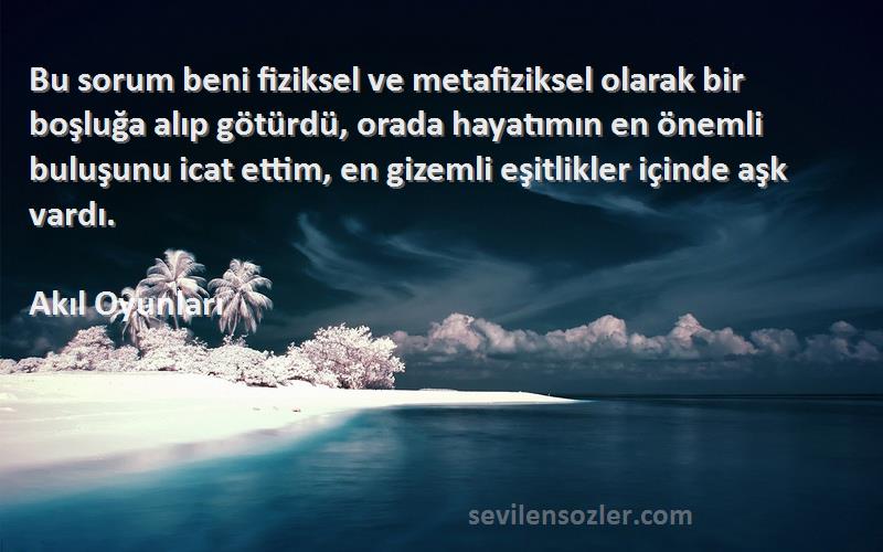 Akıl Oyunları Sözleri 
Bu sorum beni fiziksel ve metafiziksel olarak bir boşluğa alıp götürdü, orada hayatımın en önemli buluşunu icat ettim, en gizemli eşitlikler içinde aşk vardı.