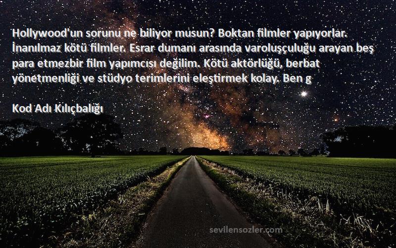 Kod Adı Kılıçbalığı Sözleri 
Hollywood'un sorunu ne biliyor musun? Boktan filmler yapıyorlar. İnanılmaz kötü filmler. Esrar dumanı arasında varoluşçuluğu arayan beş para etmezbir film yapımcısı değilim. Kötü aktörlüğü, berbat yönetmenliği ve stüdyo terimlerini eleştirmek kolay. Ben g