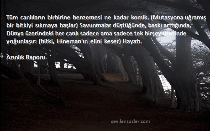 Azınlık Raporu Sözleri 
Tüm canlıların birbirine benzemesi ne kadar komik. (Mutasyona uğramış bir bitkiyi sıkmaya başlar) Savunmalar düştüğünde, baskı arttığında, Dünya üzerindeki her canlı sadece ama sadece tek birşey üzerinde yoğunlaşır: (bitki, Hineman'ın elini keser) Hayatı.