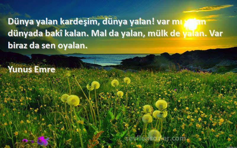 Yunus Emre Sözleri 
Dünya yalan kardeşim, dünya yalan! var mı yalan dünyada bakî kalan. Mal da yalan, mülk de yalan. Var biraz da sen oyalan.