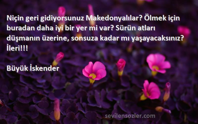 Büyük İskender Sözleri 
Niçin geri gidiyorsunuz Makedonyalılar? Ölmek için buradan daha iyi bir yer mi var? Sürün atları düşmanın üzerine, sonsuza kadar mı yaşayacaksınız? İleri!!!