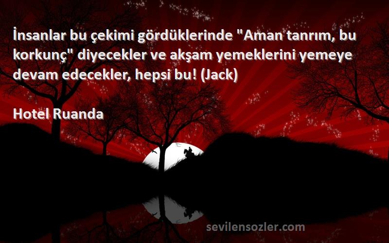 Hotel Ruanda Sözleri 
İnsanlar bu çekimi gördüklerinde Aman tanrım, bu korkunç diyecekler ve akşam yemeklerini yemeye devam edecekler, hepsi bu! (Jack)