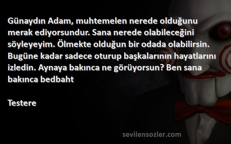 Testere Sözleri 
Günaydın Adam, muhtemelen nerede olduğunu merak ediyorsundur. Sana nerede olabileceğini söyleyeyim. Ölmekte olduğun bir odada olabilirsin. Bugüne kadar sadece oturup başkalarının hayatlarını izledin. Aynaya bakınca ne görüyorsun? Ben sana bakınca bedbaht 