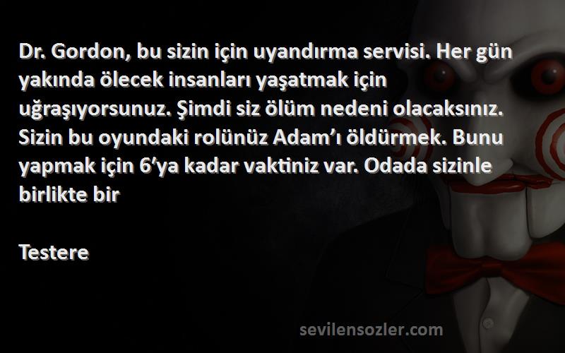 Testere Sözleri 
Dr. Gordon, bu sizin için uyandırma servisi. Her gün yakında ölecek insanları yaşatmak için uğraşıyorsunuz. Şimdi siz ölüm nedeni olacaksınız. Sizin bu oyundaki rolünüz Adam’ı öldürmek. Bunu yapmak için 6′ya kadar vaktiniz var. Odada sizinle birlikte bir 