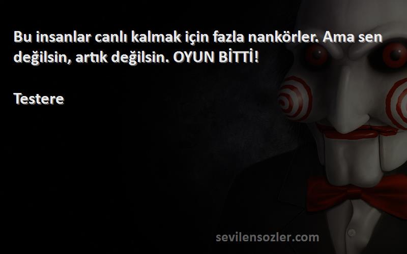 Testere Sözleri 
Bu insanlar canlı kalmak için fazla nankörler. Ama sen değilsin, artık değilsin. OYUN BİTTİ!