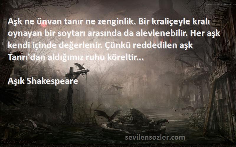 Aşık Shakespeare Sözleri 
Aşk ne ünvan tanır ne zenginlik. Bir kraliçeyle kralı oynayan bir soytarı arasında da alevlenebilir. Her aşk kendi içinde değerlenir. Çünkü reddedilen aşk Tanrı'dan aldığımız ruhu köreltir...