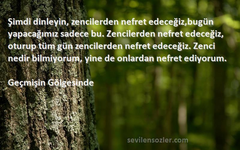 Geçmişin Gölgesinde Sözleri 
Şimdi dinleyin, zencilerden nefret edeceğiz,bugün yapacağımız sadece bu. Zencilerden nefret edeceğiz, oturup tüm gün zencilerden nefret edeceğiz. Zenci nedir bilmiyorum, yine de onlardan nefret ediyorum.