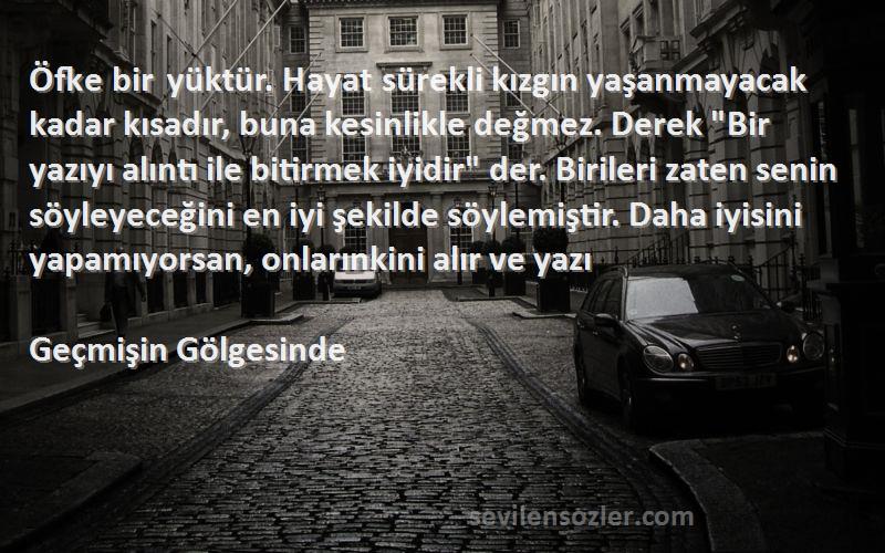 Geçmişin Gölgesinde Sözleri 
Öfke bir yüktür. Hayat sürekli kızgın yaşanmayacak kadar kısadır, buna kesinlikle değmez. Derek Bir yazıyı alıntı ile bitirmek iyidir der. Birileri zaten senin söyleyeceğini en iyi şekilde söylemiştir. Daha iyisini yapamıyorsan, onlarınkini alır ve yazı