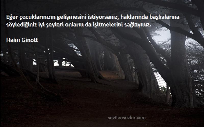 Haim Ginott Sözleri 
Eğer çocuklarınızın gelişmesini istiyorsanız, haklarında başkalarına söylediğiniz iyi şeyleri onların da işitmelerini sağlayınız.