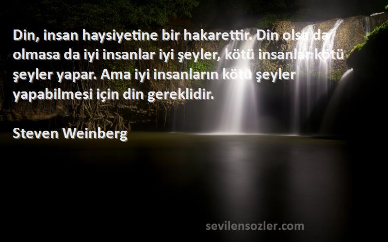Steven Weinberg Sözleri 
Din, insan haysiyetine bir hakarettir. Din olsa da olmasa da iyi insanlar iyi şeyler, kötü insanlar kötü şeyler yapar. Ama iyi insanların kötü şeyler yapabilmesi için din gereklidir.