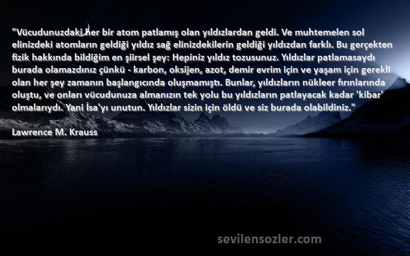 Lawrence M. Krauss Sözleri 
Vücudunuzdaki her bir atom patlamış olan yıldızlardan geldi. Ve muhtemelen sol elinizdeki atomların geldiği yıldız sağ elinizdekilerin geldiği yıldızdan farklı. Bu gerçekten fizik hakkında bildiğim en şiirsel şey: Hepiniz yıldız tozusunuz. Yıldızlar patlamasaydı burada olamazdınız çünkü - karbon, oksijen, azot, demir evrim için ve yaşam için gerekli olan her şey zamanın başlangıcında oluşmamıştı. Bunlar, yıldızların nükleer fırınlarında oluştu, ve onları vücudunuza almanızın tek yolu bu yıldızların patlayacak kadar 'kibar' olmalarıydı. Yani İsa'yı unutun. Yıldızlar sizin için öldü ve siz burada olabildiniz.