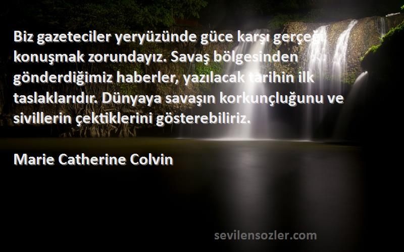 Marie Catherine Colvin Sözleri 
Biz gazeteciler yeryüzünde güce karşı gerçeği konuşmak zorundayız. Savaş bölgesinden gönderdiğimiz haberler, yazılacak tarihin ilk taslaklarıdır. Dünyaya savaşın korkunçluğunu ve sivillerin çektiklerini gösterebiliriz.