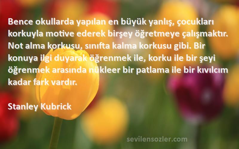 Stanley Kubrick Sözleri 
Bence okullarda yapılan en büyük yanlış, çocukları korkuyla motive ederek birşey öğretmeye çalışmaktır. Not alma korkusu, sınıfta kalma korkusu gibi. Bir konuya ilgi duyarak öğrenmek ile, korku ile bir şeyi öğrenmek arasında nükleer bir patlama ile bir kıvılcım kadar fark vardır.