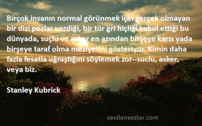 Stanley Kubrick Sözleri 
Birçok insanın normal görünmek için gerçek olmayan bir dizi pozlar verdiği, bir tür gri hiçliği kabul ettiği bu dünyada, suçlu ve asker en azından birşeye karsı yada birşeye taraf olma meziyetini gösteriyor. Kimin daha fazla fesatla uğraştığını söylemek zor--suclu, asker, veya biz.