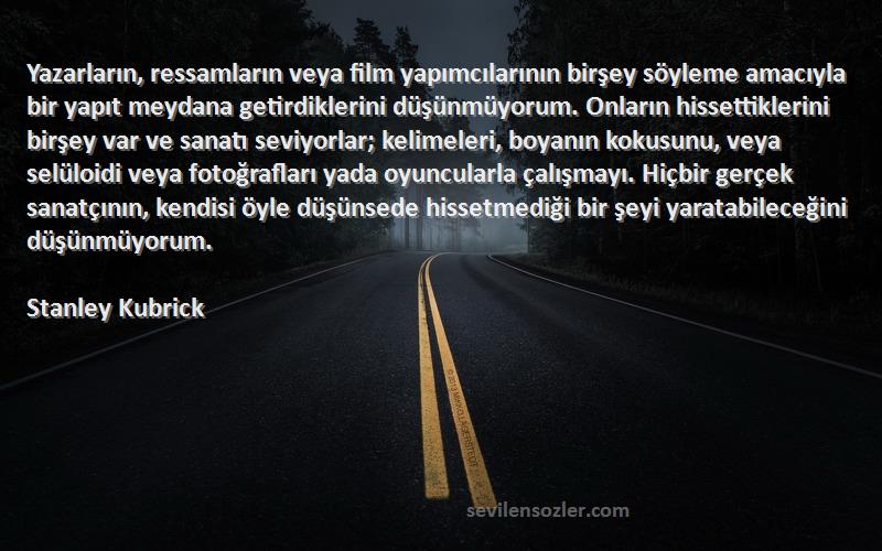 Stanley Kubrick Sözleri 
Yazarların, ressamların veya film yapımcılarının birşey söyleme amacıyla bir yapıt meydana getirdiklerini düşünmüyorum. Onların hissettiklerini birşey var ve sanatı seviyorlar; kelimeleri, boyanın kokusunu, veya selüloidi veya fotoğrafları yada oyuncularla çalışmayı. Hiçbir gerçek sanatçının, kendisi öyle düşünsede hissetmediği bir şeyi yaratabileceğini düşünmüyorum.