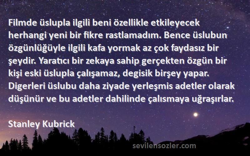 Stanley Kubrick Sözleri 
Filmde üslupla ilgili beni özellikle etkileyecek herhangi yeni bir fikre rastlamadım. Bence üslubun özgünlüğüyle ilgili kafa yormak az çok faydasız bir şeydir. Yaratıcı bir zekaya sahip gerçekten özgün bir kişi eski üslupla çalışamaz, degisik birşey yapar. Digerleri üslubu daha ziyade yerleşmis adetler olarak düşünür ve bu adetler dahilinde çalısmaya uğraşırlar.