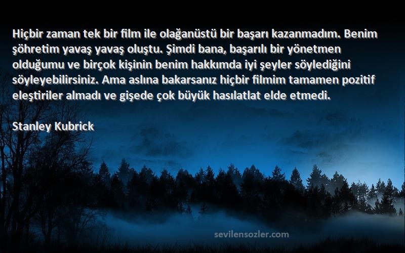 Stanley Kubrick Sözleri 
Hiçbir zaman tek bir film ile olağanüstü bir başarı kazanmadım. Benim şöhretim yavaş yavaş oluştu. Şimdi bana, başarılı bir yönetmen olduğumu ve birçok kişinin benim hakkımda iyi şeyler söylediğini söyleyebilirsiniz. Ama aslına bakarsanız hiçbir filmim tamamen pozitif eleştiriler almadı ve gişede çok büyük hasılatlat elde etmedi.