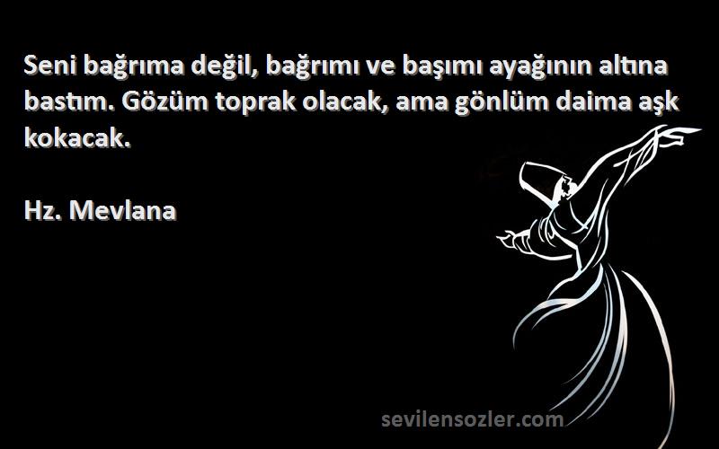 Hz. Mevlana Sözleri 
Seni bağrıma değil, bağrımı ve başımı ayağının altına bastım. Gözüm toprak olacak, ama gönlüm daima aşk kokacak.