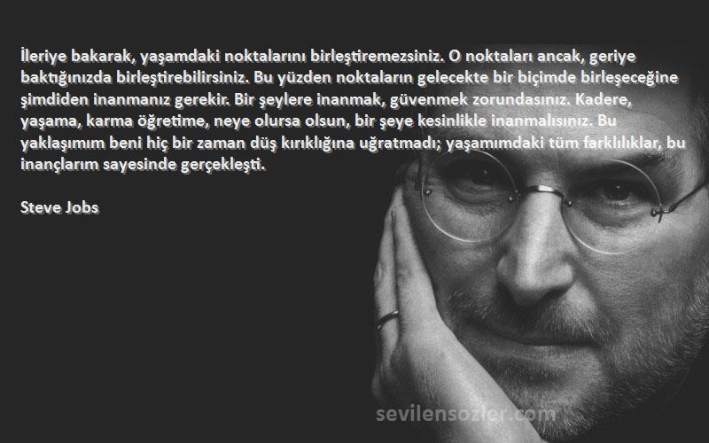 Steve Jobs Sözleri 
İleriye bakarak, yaşamdaki noktalarını birleştiremezsiniz. O noktaları ancak, geriye baktığınızda birleştirebilirsiniz. Bu yüzden noktaların gelecekte bir biçimde birleşeceğine şimdiden inanmanız gerekir. Bir şeylere inanmak, güvenmek zorundasınız. Kadere, yaşama, karma öğretime, neye olursa olsun, bir şeye kesinlikle inanmalısınız. Bu yaklaşımım beni hiç bir zaman düş kırıklığına uğratmadı; yaşamımdaki tüm farklılıklar, bu inançlarım sayesinde gerçekleşti.