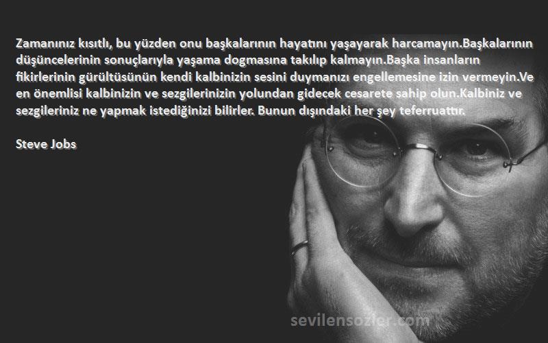 Steve Jobs Sözleri 
Zamanınız kısıtlı, bu yüzden onu başkalarının hayatını yaşayarak harcamayın.Başkalarının düşüncelerinin sonuçlarıyla yaşama dogmasına takılıp kalmayın.Başka insanların fikirlerinin gürültüsünün kendi kalbinizin sesini duymanızı engellemesine izin vermeyin.Ve en önemlisi kalbinizin ve sezgilerinizin yolundan gidecek cesarete sahip olun.Kalbiniz ve sezgileriniz ne yapmak istediğinizi bilirler. Bunun dışındaki her şey teferruattır.