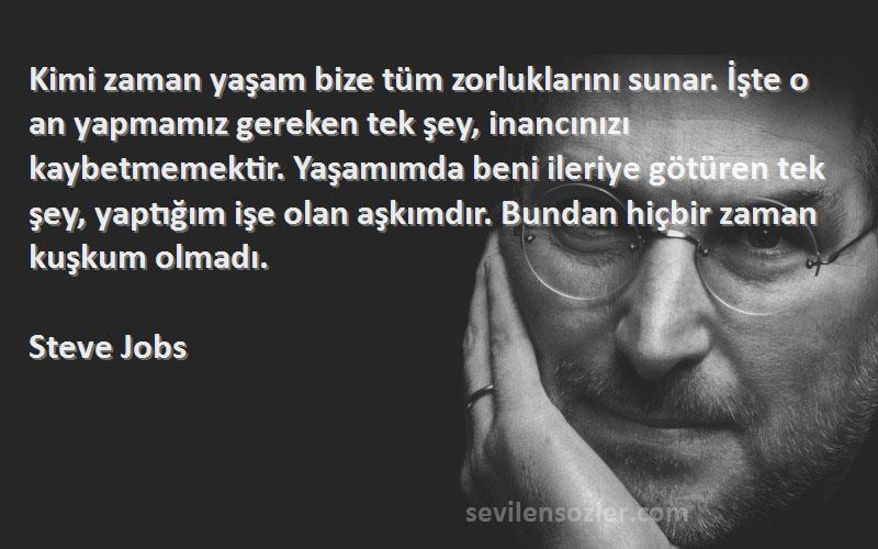 Steve Jobs Sözleri 
Kimi zaman yaşam bize tüm zorluklarını sunar. İşte o an yapmamız gereken tek şey, inancınızı kaybetmemektir. Yaşamımda beni ileriye götüren tek şey, yaptığım işe olan aşkımdır. Bundan hiçbir zaman kuşkum olmadı.