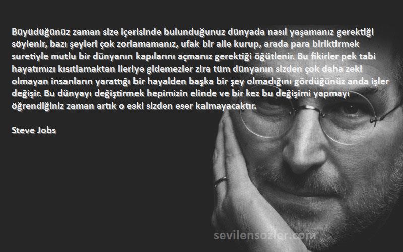 Steve Jobs Sözleri 
Büyüdüğünüz zaman size içerisinde bulunduğunuz dünyada nasıl yaşamanız gerektiği söylenir, bazı şeyleri çok zorlamamanız, ufak bir aile kurup, arada para biriktirmek suretiyle mutlu bir dünyanın kapılarını açmanız gerektiği öğütlenir. Bu fikirler pek tabi hayatımızı kısıtlamaktan ileriye gidemezler zira tüm dünyanın sizden çok daha zeki olmayan insanların yarattığı bir hayalden başka bir şey olmadığını gördüğünüz anda işler değişir. Bu dünyayı değiştirmek hepimizin elinde ve bir kez bu değişimi yapmayı öğrendiğiniz zaman artık o eski sizden eser kalmayacaktır.