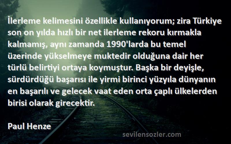 Paul Henze Sözleri 
İlerleme kelimesini özellikle kullanıyorum; zira Türkiye son on yılda hızlı bir net ilerleme rekoru kırmakla kalmamış, aynı zamanda 1990'larda bu temel üzerinde yükselmeye muktedir olduğuna dair her türlü belirtiyi ortaya koymuştur. Başka bir deyişle, sürdürdüğü başarısı ile yirmi birinci yüzyıla dünyanın en başarılı ve gelecek vaat eden orta çaplı ülkelerden birisi olarak girecektir.