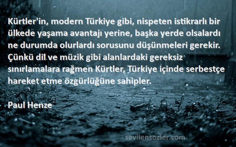 Paul Henze Sözleri 
Kürtler'in, modern Türkiye gibi, nispeten istikrarlı bir ülkede yaşama avantajı yerine, başka yerde olsalardı ne durumda olurlardı sorusunu düşünmeleri gerekir. Çünkü dil ve müzik gibi alanlardaki gereksiz sınırlamalara rağmen Kürtler, Türkiye içinde serbestçe hareket etme özgürlüğüne sahipler.