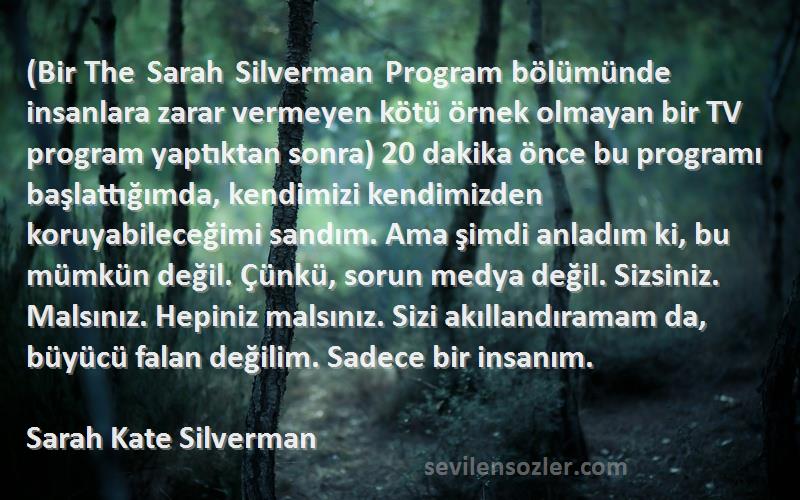 Sarah Kate Silverman Sözleri 
(Bir The Sarah Silverman Program bölümünde insanlara zarar vermeyen kötü örnek olmayan bir TV program yaptıktan sonra) 20 dakika önce bu programı başlattığımda, kendimizi kendimizden koruyabileceğimi sandım. Ama şimdi anladım ki, bu mümkün değil. Çünkü, sorun medya değil. Sizsiniz. Malsınız. Hepiniz malsınız. Sizi akıllandıramam da, büyücü falan değilim. Sadece bir insanım.