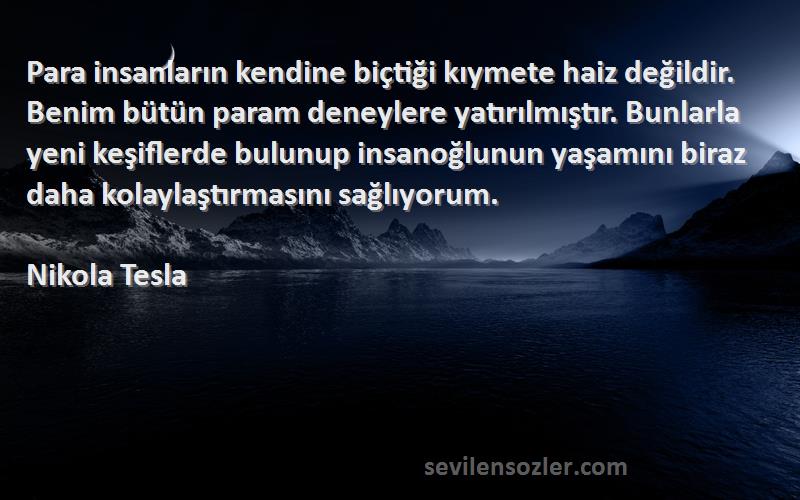 Nikola Tesla Sözleri 
Para insanların kendine biçtiği kıymete haiz değildir. Benim bütün param deneylere yatırılmıştır. Bunlarla yeni keşiflerde bulunup insanoğlunun yaşamını biraz daha kolaylaştırmasını sağlıyorum.